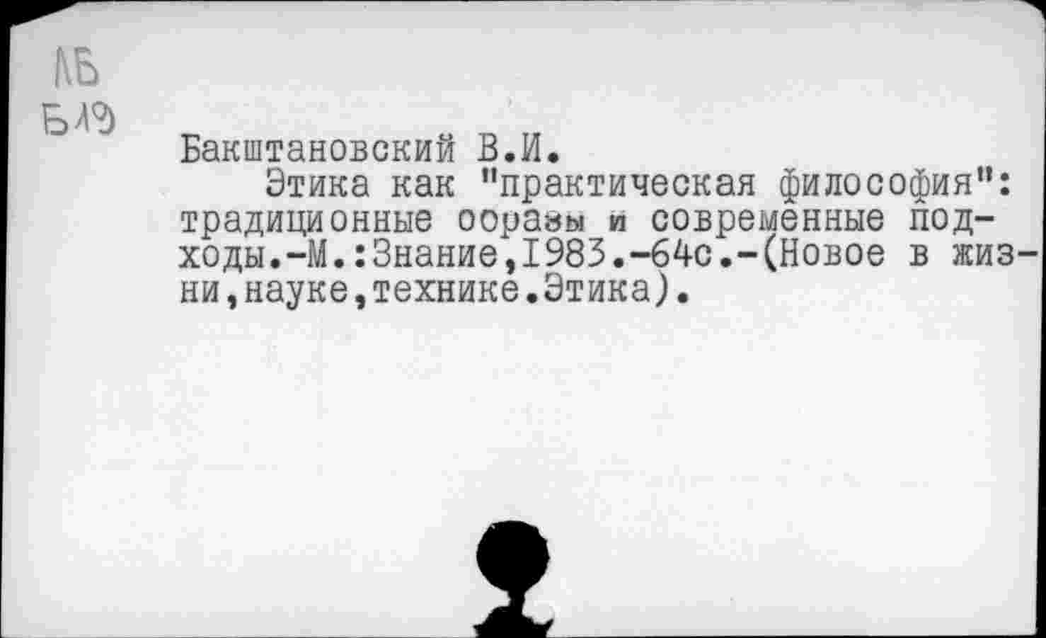 ﻿БД?)
Бакштановский В.И.
Этика как "практическая философия": традиционные оорааы и современные подходы. —М.:3нание,1983.-64с.-(Новое в жиз ни,науке,технике.Этика).